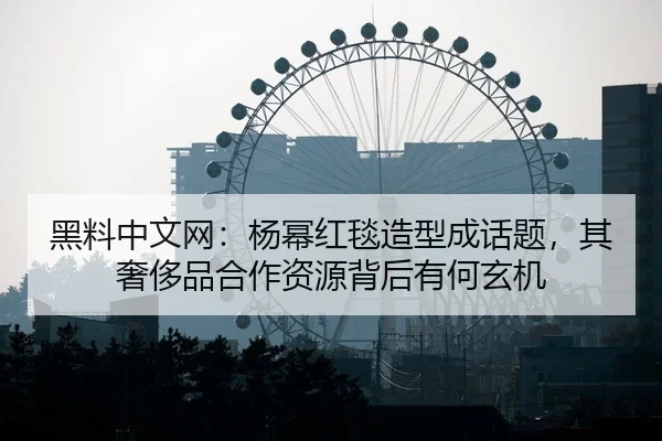 黑料中文网：杨幂红毯造型成话题，其奢侈品合作资源背后有何玄机